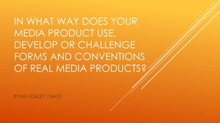 IN WHAT WAY DOES YOUR
MEDIA PRODUCT USE,
DEVELOP OR CHALLENGE
FORMS AND CONVENTIONS
OF REAL MEDIA PRODUCTS?
RYAN LOXLEY 12AGT
 