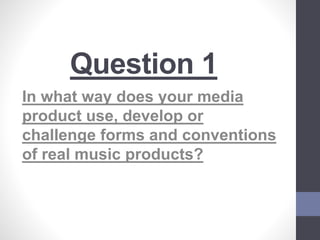 Question 1
In what way does your media
product use, develop or
challenge forms and conventions
of real music products?
 