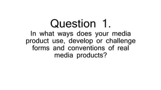 Question 1.
In what ways does your media
product use, develop or challenge
forms and conventions of real
media products?
 