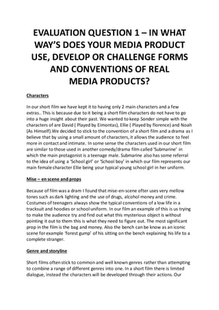 EVALUATION QUESTION 1 – IN WHAT
WAY’S DOES YOUR MEDIA PRODUCT
USE, DEVELOP OR CHALLENGE FORMS
AND CONVENTIONS OF REAL
MEDIA PRODUCTS?
Characters
In our short film we have kept it to having only 2 main characters and a few
extras.. This is because due to it being a short film characters do not have to go
into a huge insight about their past. We wanted to keep Sonder simple with the
characters of are David ( Played by Eimontas), Ellie ( Played by florence) and Noah
(As Himself).We decided to stick to the convention of a short film and a drama as I
believe that by using a small amount of characters, it allows the audience to feel
more in contact and intimate. In some sense the characters used in our short film
are similar to those used in another comedy/drama film called ‘Submarine’ in
which the main protagonist is a teenage male. Submarine also has some referral
to the idea of using a ‘School girl’ or ‘School boy’ in which our film represents our
main female character Ellie being your typical young school girl in her uniform.
Mise – en scene and props
Because of film was a dram I found that mise-en-scene ofter uses very mellow
tones such as dark lighting and the use of drugs, alcohol money and crime.
Costumes of teenagers always show the typical conventions of a low life in a
tracksuit and hoodies or school uniform. In our film an example of this is us trying
to make the audience try and find out what this mysterious object is without
pointing it out to them this is what they need to figure out. The most significant
prop in the film is the bag and money. Also the bench can be know as an iconic
scene for example ‘forest gump’ of his sitting on the bench explaining his life to a
complete stranger.
Genre and storyline
Short films oftenstick to common and well known genres rather than attempting
to combine a range of different genres into one. In a short film there is limited
dialogue, instead the characters will be developed through their actions. Our
 