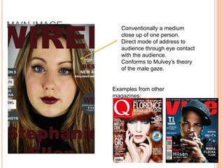 MAIN IMAGE Conventionally a medium
close up of one person.
Direct mode of address to
audience through eye contact
with the audience.
Conforms to Mulvey’s theory
of the male gaze.
Examples from other
magazines:
 