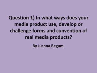 Question 1) In what ways does your
media product use, develop or
challenge forms and convention of
real media products?
By Jushna Begum
 