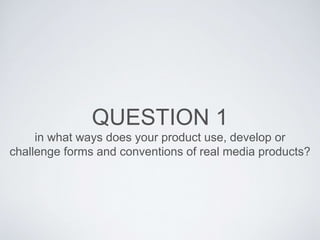 QUESTION 1
in what ways does your product use, develop or
challenge forms and conventions of real media products?
 