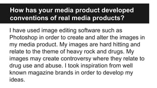 How has your media product developed
conventions of real media products?
I have used image editing software such as
Photoshop in order to create and alter the images in
my media product. My images are hard hitting and
relate to the theme of heavy rock and drugs. My
images may create controversy where they relate to
drug use and abuse. I took inspiration from well
known magazine brands in order to develop my
ideas.
 