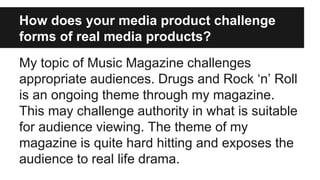 How does your media product challenge
forms of real media products?
My topic of Music Magazine challenges
appropriate audiences. Drugs and Rock ‘n’ Roll
is an ongoing theme through my magazine.
This may challenge authority in what is suitable
for audience viewing. The theme of my
magazine is quite hard hitting and exposes the
audience to real life drama.
 