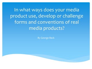 In what ways does your media
product use, develop or challenge
forms and conventions of real
media products?
By George Back
 