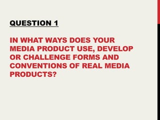 IN WHAT WAYS DOES YOUR
MEDIA PRODUCT USE, DEVELOP
OR CHALLENGE FORMS AND
CONVENTIONS OF REAL MEDIA
PRODUCTS?
QUESTION 1
 