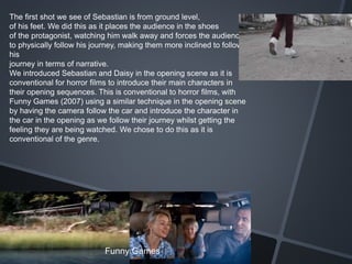 The first shot we see of Sebastian is from ground level,
of his feet. We did this as it places the audience in the shoes
of the protagonist, watching him walk away and forces the audience
to physically follow his journey, making them more inclined to follow
his
journey in terms of narrative.
We introduced Sebastian and Daisy in the opening scene as it is
conventional for horror films to introduce their main characters in
their opening sequences. This is conventional to horror films, with
Funny Games (2007) using a similar technique in the opening scene
by having the camera follow the car and introduce the character in
the car in the opening as we follow their journey whilst getting the
feeling they are being watched. We chose to do this as it is
conventional of the genre.
Funny Games
 