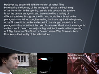 However, we subverted from convention of horror films
by revealing the identity of the antagonist right at the beginning
of the horror film in the opening. We did this because the zombie
is not the central antagonist and there would be a variety of
different zombies throughout the film who would be a threat to the
protagonists so felt as though revealing the threat right at the beginning
of the film would throw the audience into the dangerous world the
protagonists live in, without the need for a secret identity for the antagonist
as there would be no one major antagonist like there is in the beginning
of A Nightmare on Elm Street or Scream where Wes Craven in both
films keeps the identity of the killer hidden.
Scream
A Nightmare on
Elm Street
 
