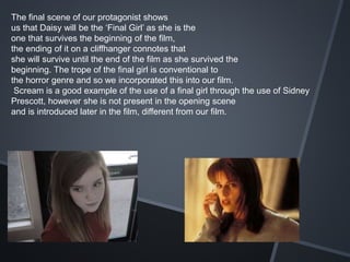 The final scene of our protagonist shows
us that Daisy will be the ‘Final Girl’ as she is the
one that survives the beginning of the film,
the ending of it on a cliffhanger connotes that
she will survive until the end of the film as she survived the
beginning. The trope of the final girl is conventional to
the horror genre and so we incorporated this into our film.
Scream is a good example of the use of a final girl through the use of Sidney
Prescott, however she is not present in the opening scene
and is introduced later in the film, different from our film.
 