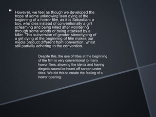  However, we feel as though we developed the
trope of some unknowing teen dying at the
beginning of a horror film, as it is Sebastian- a
boy, who dies instead of conventionally a girl
screaming and being killed after wondering
through some woods or being attacked by a
killer. This subversion of gender stereotyping of
a girl dying at the beginning of film makes our
media product different from convention, whilst
still partially adhering to the convention.
Despite this, the use of titles at the beginning
of the film is very conventional to many
horror films, showing the idents and having
diegetic sound be heard off screen under
titles. We did this to create the feeling of a
horror opening.
 