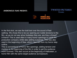 In the first shot, we see the bold text over the sound of feet
walking. We chose this to be our opening as it adds tensions to the
film, as we do not see whos footsteps they are, are they a threat?
A friend? This is used often in many horror openings to credit the
production company whilst also adding suspense. This was also
used in the beginning of Saw, which I learned from my horror step
outline.
This is conventional of horror film openings, adding tension and
mystery to the beginning of the film in order to get the audience
more involved. This also occurs at the beginning of Halloween, a
horror film with the same target audience as Exposure.
 