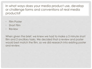 In what ways does your media product use, develop
or challenge forms and conventions of real media
products?
• Film Poster
• Short Film
• Review
When given the brief, we knew we had to make a 5 minute short
film and 2 ancillary tasks. We decided that a review and poster
would best match the film, so we did research into existing poster
and review.
 