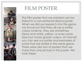 FILM POSTER
The Film poster that we created can be
linked to a conventional drama poster.
When we did our research into this genre
we found out that they all use a similar
colour scheme, they are sometimes
black and white, yellow, or even some
blue but mostly grayish colour. On the left
you can see our poster and examples of
some that are similar in the same genre.
There were also lots of posters that use
more than one picture in the poster. We
took these
 