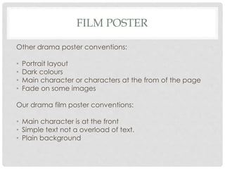 FILM POSTER
Other drama poster conventions:
• Portrait layout
• Dark colours
• Main character or characters at the from of the page
• Fade on some images
Our drama film poster conventions:
• Main character is at the front
• Simple text not a overload of text.
• Plain background
 