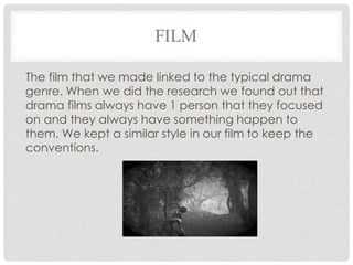 FILM
The film that we made linked to the typical drama
genre. When we did the research we found out that
drama films always have 1 person that they focused
on and they always have something happen to
them. We kept a similar style in our film to keep the
conventions.
 