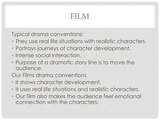 FILM
Typical drama conventions:
• They use real life situations with realistic characters.
• Portrays journeys of character development.
• Intense social interaction.
• Purpose of a dramatic story line is to move the
audience.
Our Films drama conventions
• It shows character development.
• It uses real life situations and realistic characters.
• Our film also makes the audience feel emotional
connection with the characters.
 