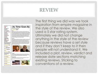 REVIEW
The first thing we did was we took
inspiration from empire magazine in
the style of the review. We also
used a 5 star rating system.
Ultimately we did not change
anything in the style of the review
because reviews have a set style
and if they don’t keep to it then
people will not understand it. We
included a plot, review, verdict and
release date sections matching
existing reviews. Sticking to
conventions of a review.
 