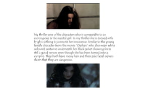 My thriller one of the characters who is comparable to an
existing one is the mental girl. In my thriller she is dressed with
bright clothing to connote her innocence. Similar to the young
female character from the movie “Orphan” who also wears white
coloured costume underneath her black jacket showing she is
still a good person even though she has been turned into a
vampire. They both have messy hair and their pale facial express
shows that they are dangerous.
 