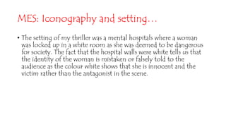 MES: Iconography and setting…
• The setting of my thriller was a mental hospitals where a woman
was locked up in a white room as she was deemed to be dangerous
for society. The fact that the hospital walls were white tells us that
the identity of the woman is mistaken or falsely told to the
audience as the colour white shows that she is innocent and the
victim rather than the antagonist in the scene.
 
