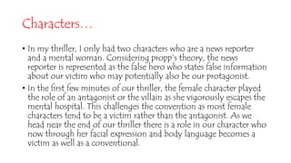 Characters…
• In my thriller, I only had two characters who are a news reporter
and a mental woman. Considering propp’s theory, the news
reporter is represented as the false hero who states false information
about our victim who may potentially also be our protagonist.
• In the first few minutes of our thriller, the female character played
the role of an antagonist or the villain as she vigorously escapes the
mental hospital. This challenges the convention as most female
characters tend to be a victim rather than the antagonist. As we
head near the end of our thriller there is a role in our character who
now through her facial expression and body language becomes a
victim as well as a conventional.
 