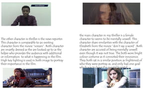 The other character in thriller is the news reporter.
This character is comparable to an existing
character from the movie “scream”. Both character
are smartly dressed as the are looked up to as the
helper who provides the audience with additional
or information to what is happening in the film.
High key lighting is used in both image to portray
their importance in the film.
the main character in my thriller is a female
character to seems to be mentally unwell. This
character share similarities with the character of
Elizabeth from the movie “don’t say a word”. Both
character are accused of being mentally unwell
even though it was not true. The both wore bright
colour costume as it connoted their innocence.
They both sat in a similar position as frightened of
who they were portray as, and only had one goal
which was to leave the mental hospital.
 