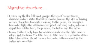 Narrative structure…
• I think my thriller followed Propp’s theory of conventional
characters which states that films revolve around the idea of having
certain characters to create meaning to the genre, for example a
hero who fights the villain in attempt of restoring order, a donor, a
dispatcher, a false hero, the princess, the helper and the father.
• In my thriller I only have two characters who are the false hero or
villain and the hero. The false hero in false hero in my thriller states
false information about the our hero who is then viewed as the
antagonist or villain.
 