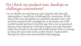 Do I think my product uses, develops or
challenges conventions?
• In our thriller, we only had one main character who through
representation I would say it challenged the convention. At the
start of the scene she appears as a psychotic character who’s role
would be assumed to be a protagonist, as she breaks out of the
mental hospital and tries to find her way. this is not conventional
because most antagonist in this type of genre are male characters
rather than female. As she exits the metal hospital, there is a change
in role as she now looks to be a victim which is made evident
through her submissive and venerable body language.
 