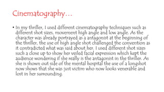 Cinematography…
• In my thriller, I used different cinematography techniques such as
different shot sizes, movement high angle and low angle. As the
character was already portrayed as a antagonist at the beginning of
the thriller, the use of high angle shot challenged the convention as
it contradicted what was said about her. I used different shot sizes
such a close up to show her veiled facial expression which kept the
audience wondering if she really is the antagonist in the thriller. As
she is shown out side of the mental hospital the use of a longshot
now shows that she was just victim who now looks venerable and
lost in her surrounding.
 