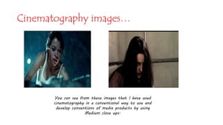 You can see from these images that I have used
cinematography in a conventional way to use and
develop conventions of media products by using
Medium close ups.
Cinematography images…
 