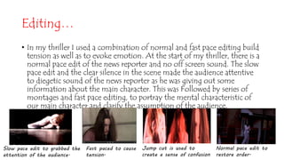 Editing…
• In my thriller I used a combination of normal and fast pace editing build
tension as well as to evoke emotion. At the start of my thriller, there is a
normal pace edit of the news reporter and no off screen sound. The slow
pace edit and the clear silence in the scene made the audience attentive
to diegetic sound of the news reporter as he was giving out some
information about the main character. This was Followed by series of
montages and fast pace editing, to portray the mental characteristic of
our main character and clarify the assumption of the audience.
Fast paced to cause
tension.
Slow pace edit to grabbed the
attention of the audience.
Normal pace edit to
restore order.
Jump cut is used to
create a sense of confusion
 