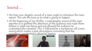Sound…
• We hear non-diegetic sound of a news jingle to introduce the news
report. This sets the tone as to what is going to happen.
• At the beginning of my thriller, I used diegetic sound of the news
reporter as it grabbed the attention of the audience and made them
believe in what was being said and allowed the audience to
understand the narrative. This is followed by a mysterious off screen
sound which creates a dark atmosphere connoting that the
something unexpected is about to happen.
 