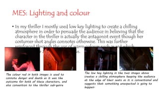 MES: Lighting and colour
• In my thriller I mostly used low key lighting to create a chilling
atmosphere in order to persuade the audience in believing that the
character in the thriller is actually the antagonist event though her
costumer shot angles connotes otherwise. This was further
reinforced through the use of warm colours such as red which
portrayed her as being dangerous.
The colour red in both images is used to
connote danger and death as it was the
outcome for both of these characters, and
also convention to the thriller sub-genre
The low key lighting in the two images above
creates a chilling atmosphere keeping the audience
at the edge of their seats as it is conventional and
suggests that something unexpected is going to
happen.
 