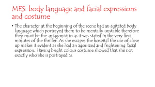 MES: body language and facial expressions
and costume
• The character at the beginning of the scene had an agitated body
language which portrayed them to be mentally unstable therefore
they must be the antagonist in as it was stated in the very first
minutes of the thriller. As she escapes the hospital the use of close
up makes it evident as she had an agonized and frightening facial
expression. Having bright colour costume showed that she not
exactly who she is portrayed as.
 