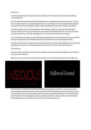 Question1
In whatwaysdoesyour mediaproductuse,developorchallenge formsandconventionsof real
mediaproducts?
Our filmopeningwhichwe namedhallowedgroundissupposedtocome underthe genre “Horror”,
but more specificallyitisa“psychological Horror”so we aimeditat a more sophisticatedaudience
as we knewthat theywouldhave abetterunderstandingof whatwe were tryingtoaccomplish.
The hard thingfor us to try andaccomplishwasmakingsure that our filmopening“Hallowed
Ground” fittedintothe veryspecificgenre we wanted “Psychological Horror”.One of my fearsfor
our piece wasthat ourfilmopeningmightfall intoa differentareaof the horror genre
I will nowtalkyouthroughour openingof a psychological horrorandtryand explaintoyouwhichof
the typical conventionswe followedandwhyandalsowhichoneswe challengedandwhy.
To make sure that our filmopening“HallowedGround”fellintothe “psychological horror”genre we
didplentyof researchinto existingmediatextsthatalsofall intothe same specificgenre.
Tittle choices:
Overall our filmopeningisverymuchlike insidiousandmanyotherpsychological horrorsandhere
are some of the reasons.
Many horrors use unusual andcreepyfontsandtendto use fairlylarge fontsizestohelpgive you
the impression of whatthe filmwillbe like before youactuallyseethe film. Asyoucan our title
hallowedgrounddoesnotlookas professional asthe tittle createdbythe horrorinsidious,butyou
can see that we were tryingtoreplicate thisconventionusedby psychological.The reasonthatwe
couldnot dothis to lookasgood as it doesinprofessional filmsisbecause we werelimitedbythe
technologiesthatwe coulduse tocreate are Title and credit sequence.
 