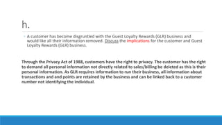 h.
◦ A customer has become disgruntled with the Guest Loyalty Rewards (GLR) business and
would like all their information removed. Discuss the implications for the customer and Guest
Loyalty Rewards (GLR) business.
Through the Privacy Act of 1988, customers have the right to privacy. The customer has the right
to demand all personal information not directly related to sales/billing be deleted as this is their
personal information. As GLR requires information to run their business, all information about
transactions and and points are retained by the business and can be linked back to a customer
number not identifying the individual.
 