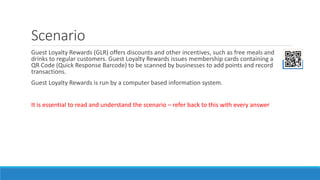 Scenario
Guest Loyalty Rewards (GLR) offers discounts and other incentives, such as free meals and
drinks to regular customers. Guest Loyalty Rewards issues membership cards containing a
QR Code (Quick Response Barcode) to be scanned by businesses to add points and record
transactions.
Guest Loyalty Rewards is run by a computer based information system.
It is essential to read and understand the scenario – refer back to this with every answer
 