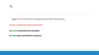 a.
◦ State the aim of the Guest Loyalty Rewards information system.
An aim is a general purpose or function
To record transactions by members.
To track points awarded to customers.
 
