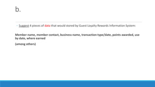 b.
◦ Suggest 4 pieces of data that would stored by Guest Loyalty Rewards Information System:
Member name, member contact, business name, transaction type/date, points awarded, use
by date, where earned
(among others)
 