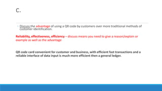 c.
◦ Discuss the advantage of using a QR code by customers over more traditional methods of
customer identification.
Reliability, effectiveness, efficiency – discuss means you need to give a reason/explain or
example as well as the advantage
QR code card convenient for customer and business, with efficient fast transactions and a
reliable interface of data input is much more efficient then a general ledger.
 