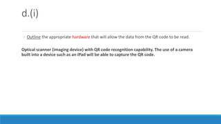 d.(i)
◦ Outline the appropriate hardware that will allow the data from the QR code to be read.
Optical scanner (imaging device) with QR code recognition capability. The use of a camera
built into a device such as an iPad will be able to capture the QR code.
 