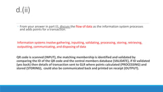 d.(ii)
◦ From your answer in part (i), discuss the flow of data as the information system processes
and adds points for a transaction.
QR code is scanned (INPUT), the matching membership is identified and validated by
comparing the ID of the QR code and the central members database (VALIDATE), if ID validated
(yes back) then details of transaction sent to GLR where points calculated (PROCESSING) and
stored (STORING), could also be communicated back and printed on receipt (OUTPUT).
Information systems involve gathering, inputting, validating, processing, storing, retrieving,
outputting, communicating, and disposing of data
 