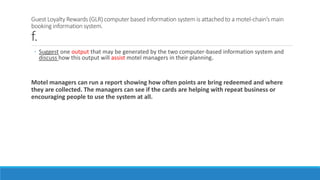 Guest Loyalty Rewards (GLR) computer based information system is attached to a motel-chain’s main
booking information system.
f.
◦ Suggest one output that may be generated by the two computer-based information system and
discuss how this output will assist motel managers in their planning.
Motel managers can run a report showing how often points are bring redeemed and where
they are collected. The managers can see if the cards are helping with repeat business or
encouraging people to use the system at all.
 