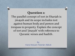 Question 1:
The parallel concept of tort in Shariah is
jinayah and its scope includes tort
against human body and person and
trespass to property. Explain the concept
of tort and ‘jinayah’ with reference to
Quranic verses and hadith.
By:
Hanis-Maryam-Fatehah-Adibah
 