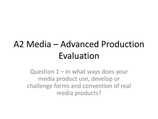 A2 Media – Advanced Production
Evaluation
Question 1 – In what ways does your
media product use, develop or
challenge forms and convention of real
media products?
 