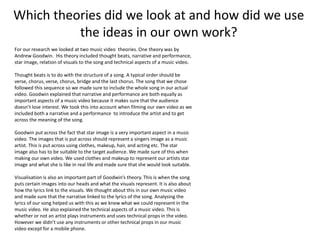 Which theories did we look at and how did we use
the ideas in our own work?
For our research we looked at two music video theories. One theory was by
Andrew Goodwin. His theory included thought beats, narrative and performance,
star image, relation of visuals to the song and technical aspects of a music video.
Thought beats is to do with the structure of a song. A typical order should be
verse, chorus, verse, chorus, bridge and the last chorus. The song that we chose
followed this sequence so we made sure to include the whole song in our actual
video. Goodwin explained that narrative and performance are both equally as
important aspects of a music video because it makes sure that the audience
doesn’t lose interest. We took this into account when filming our own video as we
included both a narrative and a performance to introduce the artist and to get
across the meaning of the song.
Goodwin put across the fact that star image is a very important aspect in a music
video. The images that is put across should represent a singers image as a music
artist. This is put across using clothes, makeup, hair, and acting etc. The star
image also has to be suitable to the target audience. We made sure of this when
making our own video. We used clothes and makeup to represent our artists star
image and what she is like in real life and made sure that she would look suitable.
Visualisation is also an important part of Goodwin’s theory. This is when the song
puts certain images into our heads and what the visuals represent. It is also about
how the lyrics link to the visuals. We thought about this in our own music video
and made sure that the narrative linked to the lyrics of the song. Analysing the
lyrics of our song helped us with this as we knew what we could represent in the
music video. He also explained the technical aspects of a music video. This is
whether or not an artist plays instruments and uses technical props in the video.
However we didn’t use any instruments or other technical props in our music
video except for a mobile phone.
 