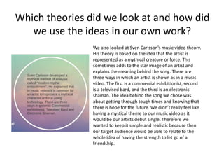 Which theories did we look at and how did
we use the ideas in our own work?
We also looked at Sven Carlsson’s music video theory.
His theory is based on the idea that the artist is
represented as a mythical creature or force. This
sometimes adds to the star image of an artist and
explains the meaning behind the song. There are
three ways in which an artist is shown as in a music
video. The first is a commercial exhibitionist, second
is a televised bard, and the third is an electronic
shaman. The idea behind the song we chose was
about getting through tough times and knowing that
there is hope for the future. We didn’t really feel like
having a mystical theme to our music video as it
would be our artists debut single. Therefore we
wanted to keep it simple and realistic because then
our target audience would be able to relate to the
whole idea of having the strength to let go of a
friendship.
 