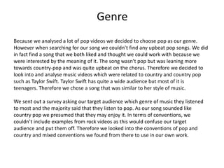 Genre
Because we analysed a lot of pop videos we decided to choose pop as our genre.
However when searching for our song we couldn’t find any upbeat pop songs. We did
in fact find a song that we both liked and thought we could work with because we
were interested by the meaning of it. The song wasn’t pop but was leaning more
towards country-pop and was quite upbeat on the chorus. Therefore we decided to
look into and analyse music videos which were related to country and country pop
such as Taylor Swift. Taylor Swift has quite a wide audience but most of it is
teenagers. Therefore we chose a song that was similar to her style of music.
We sent out a survey asking our target audience which genre of music they listened
to most and the majority said that they listen to pop. As our song sounded like
country pop we presumed that they may enjoy it. In terms of conventions, we
couldn’t include examples from rock videos as this would confuse our target
audience and put them off. Therefore we looked into the conventions of pop and
country and mixed conventions we found from there to use in our own work.
 