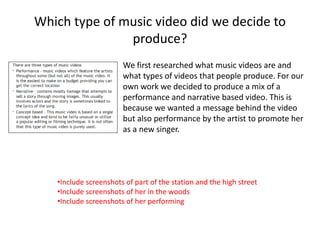 Which type of music video did we decide to
produce?
We first researched what music videos are and
what types of videos that people produce. For our
own work we decided to produce a mix of a
performance and narrative based video. This is
because we wanted a message behind the video
but also performance by the artist to promote her
as a new singer.
•Include screenshots of part of the station and the high street
•Include screenshots of her in the woods
•Include screenshots of her performing
 