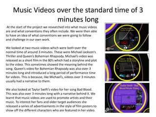Music Videos over the standard time of 3
minutes long
At the start of the project we researched into what music videos
are and what conventions they often include. We were then able
to have an idea of what conventions we were going to follow
and challenge in our own work.
We looked at two music videos which were both over the
normal time of around 3 minutes. These were Michael Jackson’s
Thriller and Queen’s Bohemian Rhapsody. Michael’s video was
released as a short film in the 80’s which had a storyline and plot
to the video. This sometimes showed the meaning behind the
song. Queen’s video for Bohemian Rhapsody was also over 3
minutes long and introduced a long period of performance time
for videos. This is because, like Michael’s, videos over 3 minutes
usually had a narrative to them.
We also looked at Taylor Swift’s video for her song Bad Blood.
This was also over 3 minutes long with a narrative behind it. We
learnt that music videos are used to promote artists and their
music. To interest her fans and older target audiences she
released a series of advertisements in the style of film posters to
show off the different characters who are featured in her video.
 
